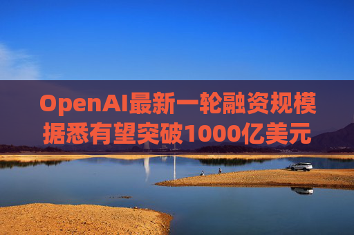 OpenAI最新一轮融资规模据悉有望突破1000亿美元  第1张
