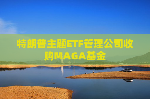 特朗普主题ETF管理公司收购MAGA基金