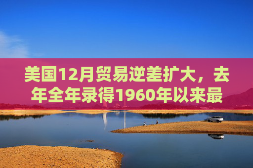 美国12月贸易逆差扩大，去年全年录得1960年以来最大逆差之一