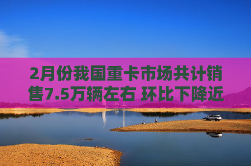 2月份我国重卡市场共计销售7.5万辆左右 环比下降近3成 同比下滑约8%
