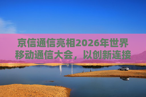 京信通信亮相2026年世界移动通信大会，以创新连接智启无限未来