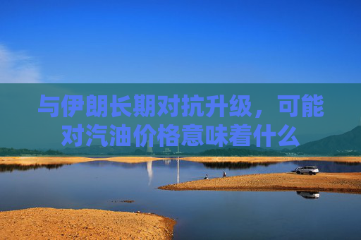 与伊朗长期对抗升级，可能对汽油价格意味着什么