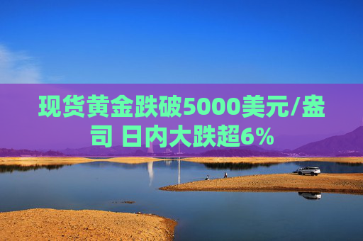 现货黄金跌破5000美元/盎司 日内大跌超6%