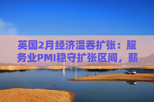 英国2月经济温吞扩张：服务业PMI稳守扩张区间，薪酬推涨通胀成央行降息“拦路虎”