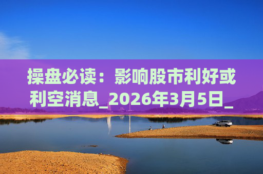 操盘必读：影响股市利好或利空消息_2026年3月5日_财经新闻
