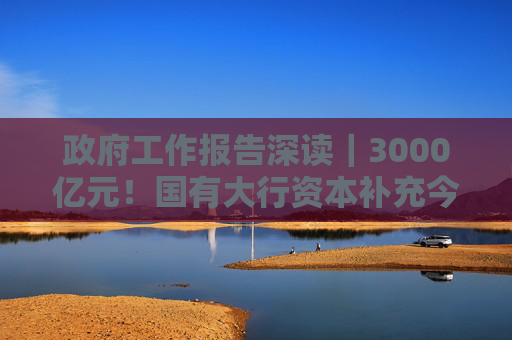 政府工作报告深读｜3000亿元！国有大行资本补充今年将继续落地