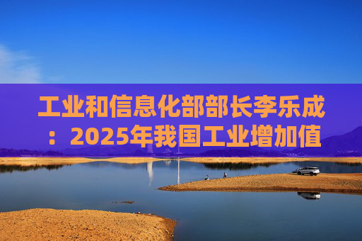 工业和信息化部部长李乐成：2025年我国工业增加值41.7万亿元，世界第一制造大国地位进一步巩固