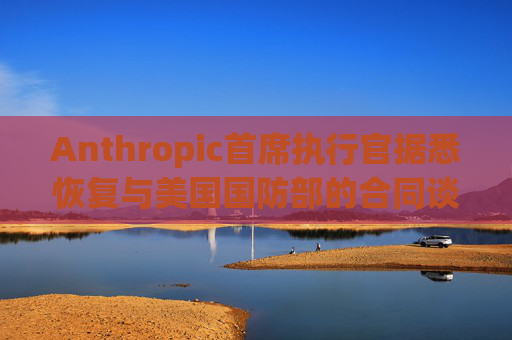 Anthropic首席执行官据悉恢复与美国国防部的合同谈判