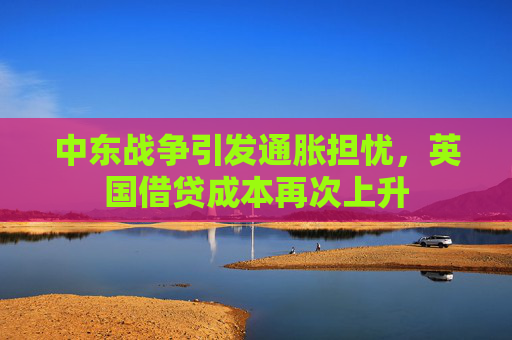 中东战争引发通胀担忧，英国借贷成本再次上升