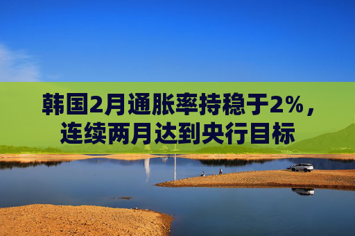 韩国2月通胀率持稳于2%，连续两月达到央行目标