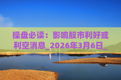 操盘必读：影响股市利好或利空消息_2026年3月6日_财经新闻