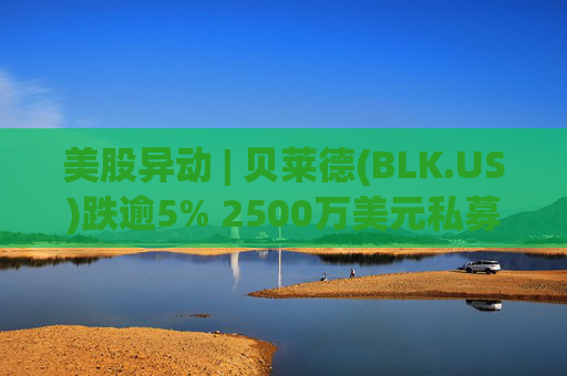 美股异动 | 贝莱德(BLK.US)跌逾5% 2500万美元私募贷款估值归零