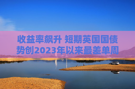 收益率飙升 短期英国国债势创2023年以来最差单周表现