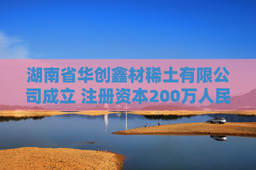 湖南省华创鑫材稀土有限公司成立 注册资本200万人民币