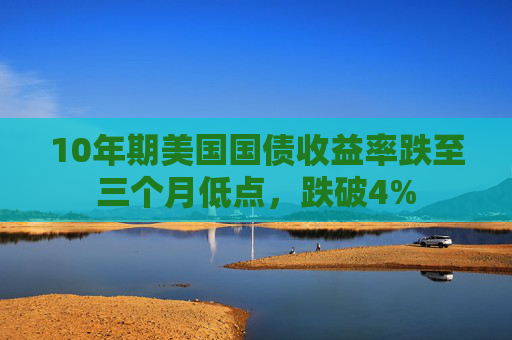 10年期美国国债收益率跌至三个月低点，跌破4%