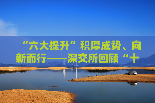 “六大提升”积厚成势、向新而行——深交所回顾“十四五”、启航“十五五”概述