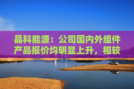 晶科能源：公司国内外组件产品报价均明显上升，相较于前期低点平均涨幅约30%-40%