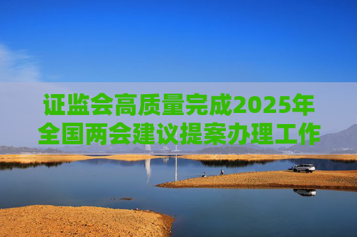 证监会高质量完成2025年全国两会建议提案办理工作