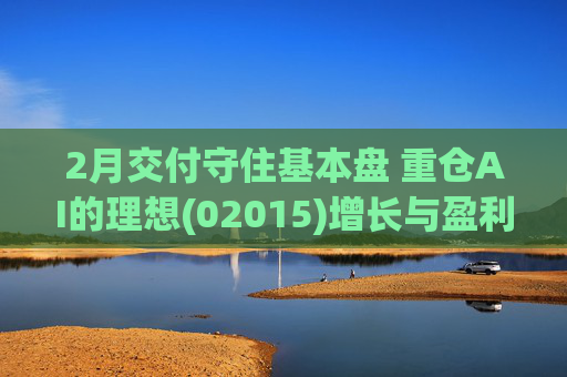 2月交付守住基本盘 重仓AI的理想(02015)增长与盈利考验并行