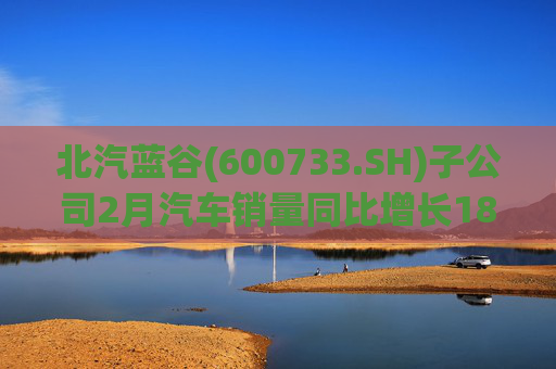 北汽蓝谷(600733.SH)子公司2月汽车销量同比增长18.26%