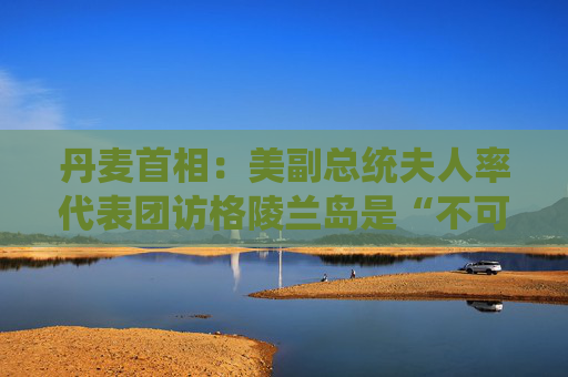 丹麦首相：美副总统夫人率代表团访格陵兰岛是“不可接受的施压”  第1张