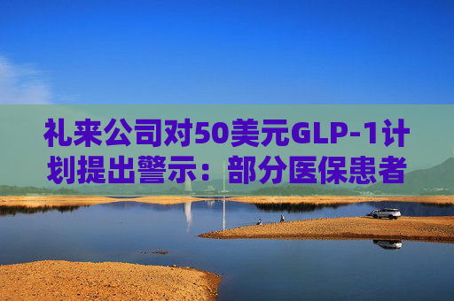 礼来公司对50美元GLP-1计划提出警示：部分医保患者的费用可能有所不同