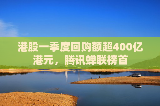 港股一季度回购额超400亿港元，腾讯蝉联榜首