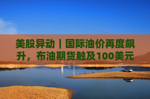 美股异动｜国际油价再度飙升，布油期货触及100美元，油气股集体走强