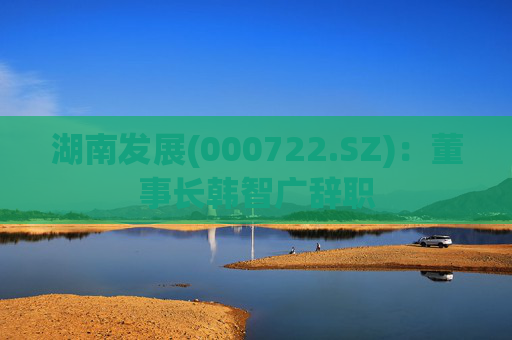 湖南发展(000722.SZ)：董事长韩智广辞职