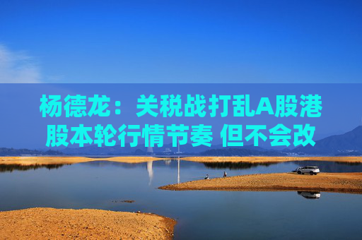 杨德龙：关税战打乱A股港股本轮行情节奏 但不会改变中国优质资产估值修复大趋势