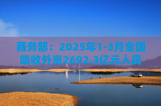 商务部：2025年1-3月全国吸收外资2692.3亿元人民币