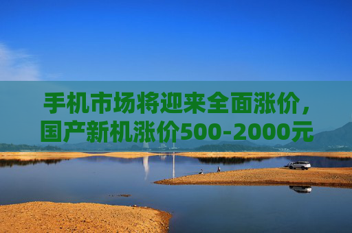 手机市场将迎来全面涨价，国产新机涨价500-2000元