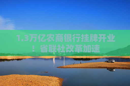 1.3万亿农商银行挂牌开业！省联社改革加速