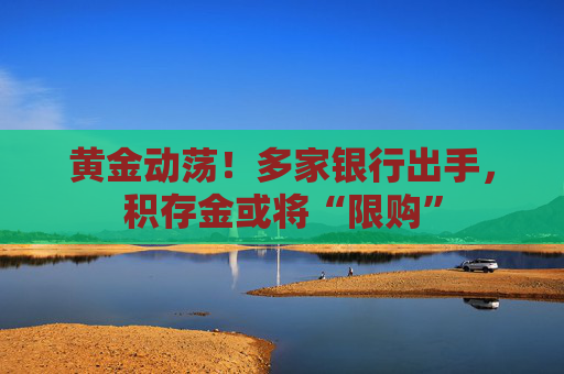 黄金动荡！多家银行出手，积存金或将“限购”