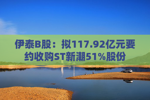 伊泰B股：拟117.92亿元要约收购ST新潮51%股份