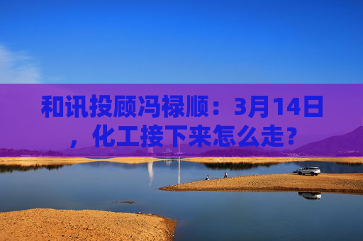 和讯投顾冯禄顺：3月14日，化工接下来怎么走？