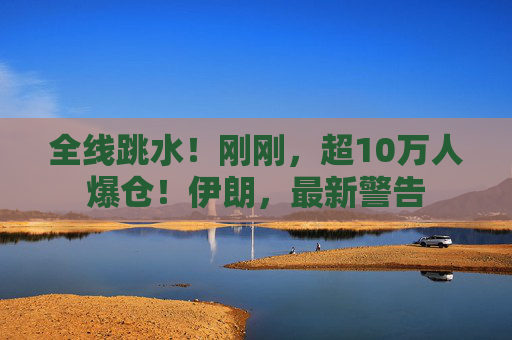 全线跳水！刚刚，超10万人爆仓！伊朗，最新警告