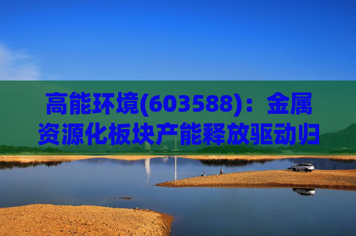 高能环境(603588)：金属资源化板块产能释放驱动归母净利润同比增长74% “矿业+海外”布局打开长期成长空间