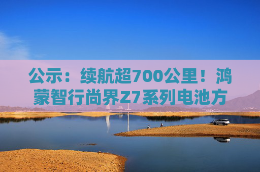 公示：续航超700公里！鸿蒙智行尚界Z7系列电池方案敲定，中创新航供货