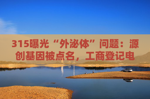 315曝光“外泌体”问题：源创基因被点名，工商登记电话已关机