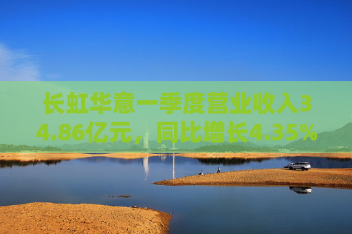 长虹华意一季度营业收入34.86亿元，同比增长4.35%  第1张