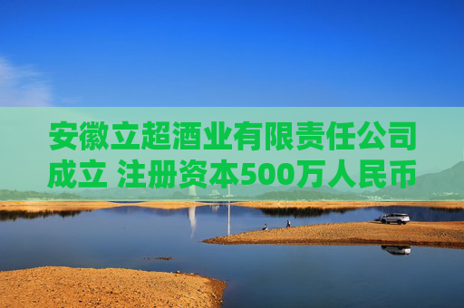 安徽立超酒业有限责任公司成立 注册资本500万人民币