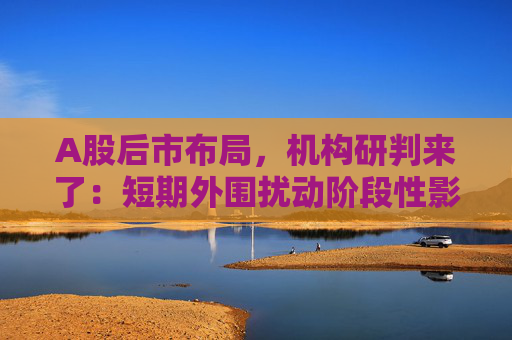 A股后市布局，机构研判来了：短期外围扰动阶段性影响市场风险偏好，但不改中长期维度市场上涨氛围