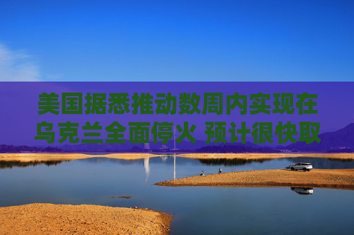 美国据悉推动数周内实现在乌克兰全面停火 预计很快取得进展  第1张