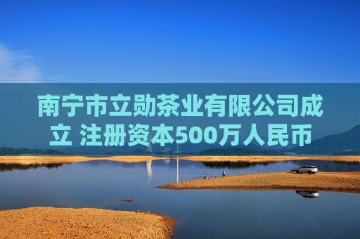南宁市立勋茶业有限公司成立 注册资本500万人民币