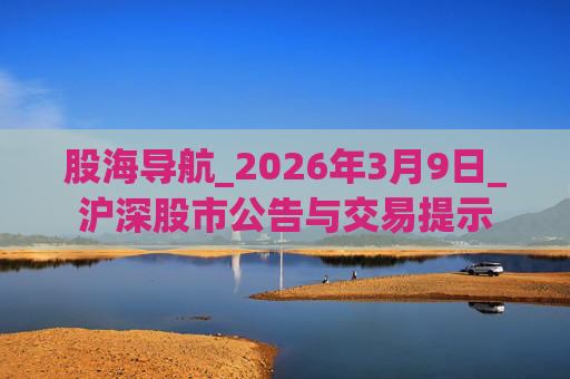 股海导航_2026年3月9日_沪深股市公告与交易提示