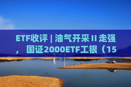 ETF收评 | 油气开采Ⅱ走强， 国证2000ETF工银（159543）上涨9.94%，A500ETF基金（512050）成交额居首