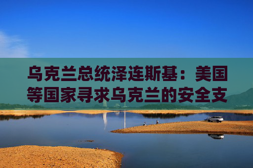 乌克兰总统泽连斯基：美国等国家寻求乌克兰的安全支持