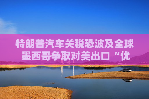 特朗普汽车关税恐波及全球 墨西哥争取对美出口“优惠待遇”