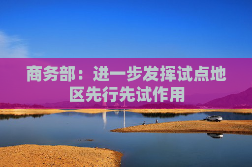 商务部：进一步发挥试点地区先行先试作用